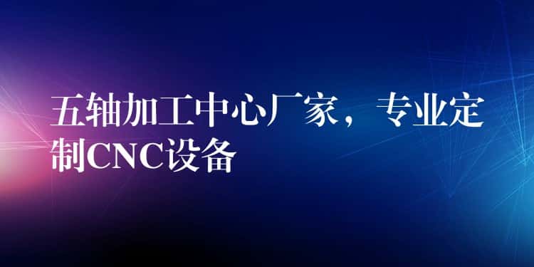 五轴加工中心厂家，专业定制CNC设备