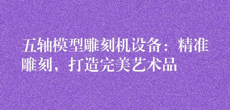 五轴模型雕刻机设备:精准雕刻,打造完美艺术品 五轴模型雕刻机设备:精准雕刻,打造完美艺术品