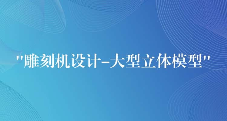 “雕刻机设计-大型立体模型”