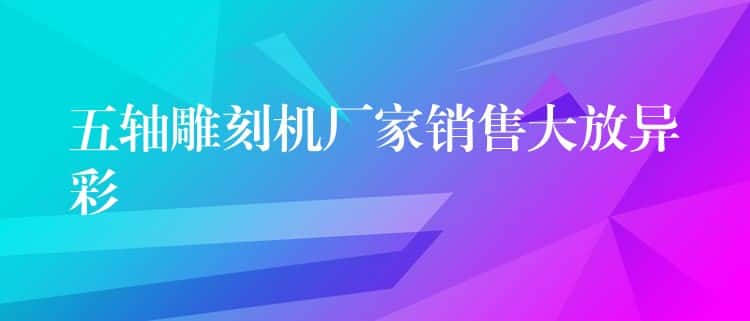 五轴雕刻机厂家销售大放异彩 五轴雕刻机厂家销售大放异彩
