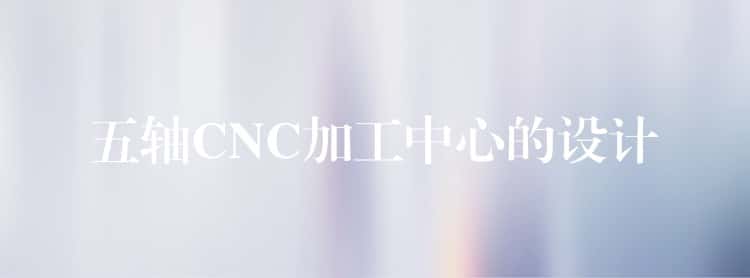 五轴CNC加工中心的设计 五轴CNC加工中心的设计