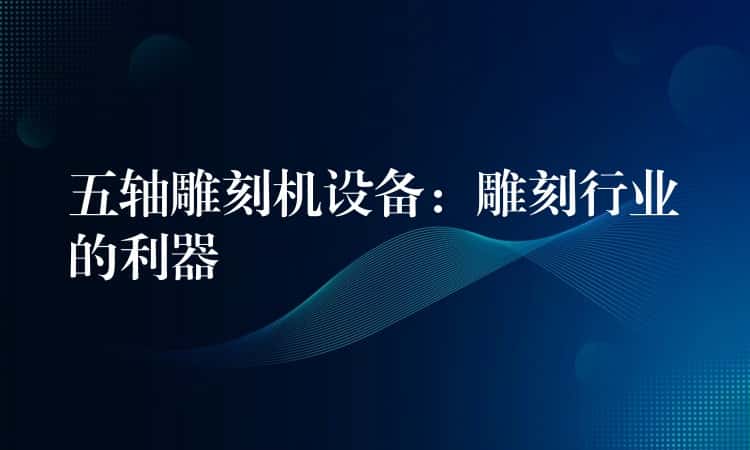五轴雕刻机设备:雕刻行业的利器 五轴雕刻机设备:雕刻行业的利器