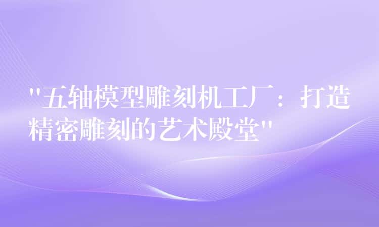 “五轴模型雕刻机工厂:打造精密雕刻的艺术殿堂” “五轴模型雕刻机工厂:打造精密雕刻的艺术殿堂”