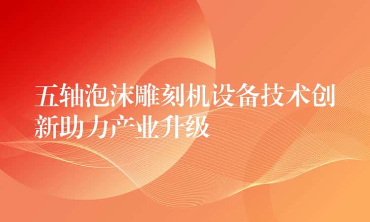 五轴泡沫雕刻机设备技术创新助力产业升级 五轴泡沫雕刻机设备技术创新助力产业升级