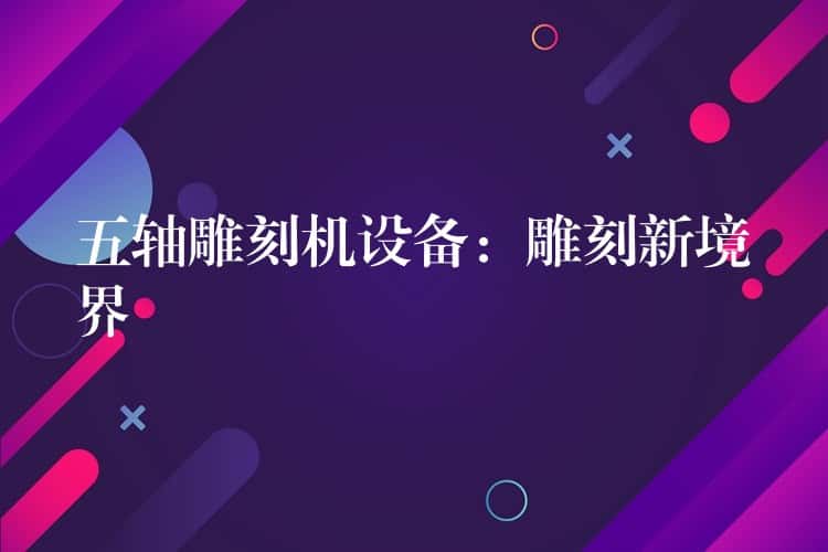 五轴雕刻机设备:雕刻新境界 五轴雕刻机设备:雕刻新境界