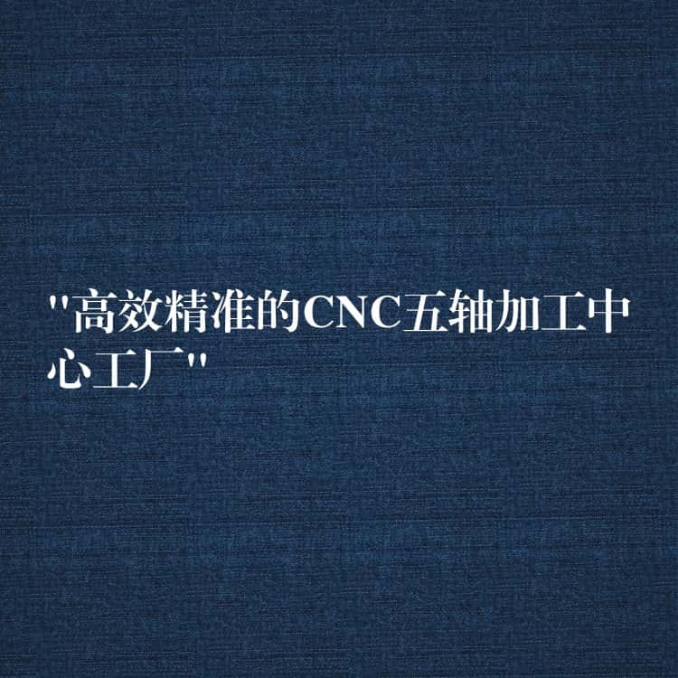 “高效精准的CNC五轴加工中心工厂” “高效精准的CNC五轴加工中心工厂”