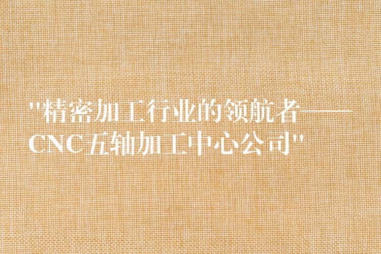 “精密加工行业的领航者——CNC五轴加工中心公司”