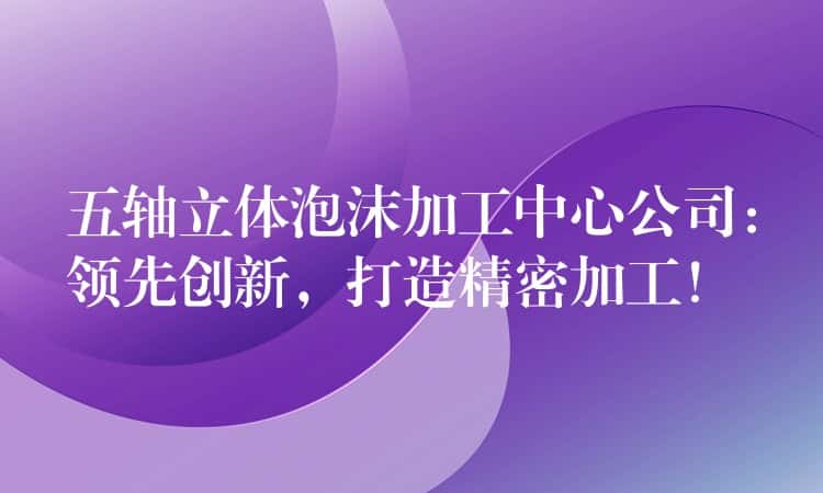 五轴立体泡沫加工中心公司:领先创新,打造精密加工! 五轴立体泡沫加工中心公司:领先创新,打造精密加工!