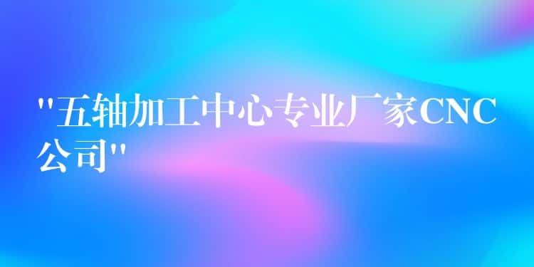 “五轴加工中心专业厂家CNC公司” “五轴加工中心专业厂家CNC公司”