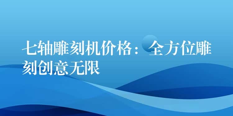 七轴雕刻机价格:全方位雕刻创意无限 七轴雕刻机价格:全方位雕刻创意无限
