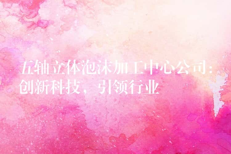 五轴立体泡沫加工中心公司:创新科技,引领行业 五轴立体泡沫加工中心公司:创新科技,引领行业