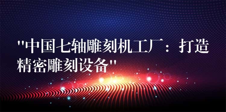 “中国七轴雕刻机工厂：打造精密雕刻设备”