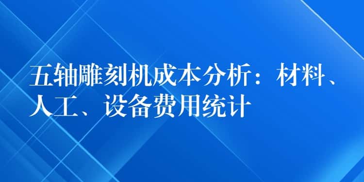 五轴雕刻机成本分析:材料、人工、设备费用统计 五轴雕刻机成本分析:材料、人工、设备费用统计