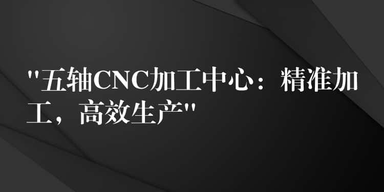 “五轴CNC加工中心:精准加工,高效生产” “五轴CNC加工中心:精准加工,高效生产”