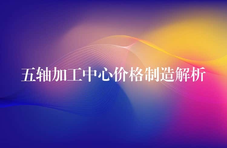 五轴加工中心价格制造解析 五轴加工中心价格制造解析