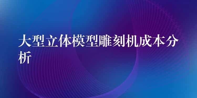 大型立体模型雕刻机成本分析 大型立体模型雕刻机成本分析